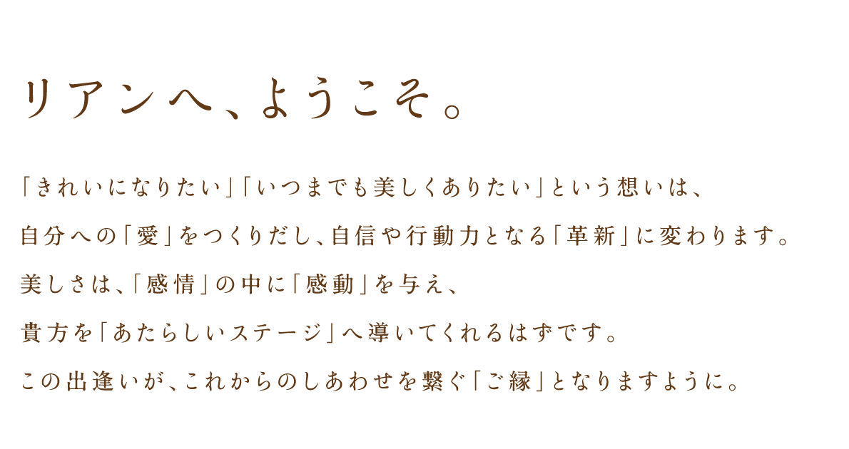 「きれいになりたい」「いつまでも美しくありたい」という想いは、自分への「愛」をつくりだし、自信や行動力となる「革新」に変わります。美しさは、「感情」の中に「感動」を与え、貴方を「あたらしいステージ」へ導いてくれるはずです。この出逢いが、これからのしあわせを繋ぐ「ご縁」となりますように。