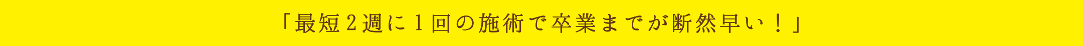 「最短2週に1回の施術で卒業までが断然早い！」