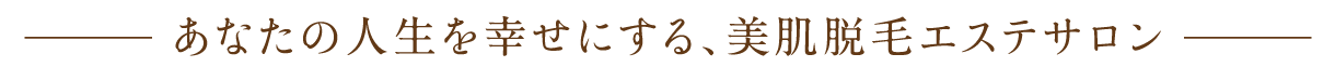 あなたの人生を幸せにする、美肌脱毛エステサロン